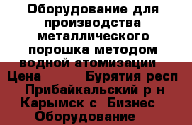 Оборудование для производства металлического порошка методом водной атомизации › Цена ­ 100 - Бурятия респ., Прибайкальский р-н, Карымск с. Бизнес » Оборудование   